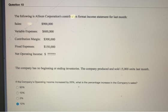 Question 10 The following is Allison Corporations contribution format income statement for last month: Sales: $900,000 Varia