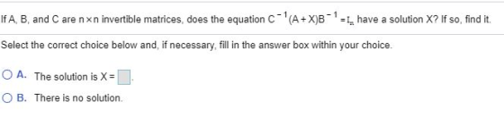 If A, B, and Care nxn invertible matrices, does the equation C-(A+X)B-1 = 1, have a solution X? If so, find it. Select the co
