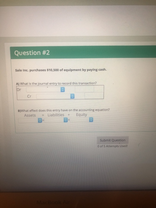 Question #2 Salo Inc. purchases $10,500 of equipment by paying cash. A) What is the journal entry to record this transaction? 5 Cr B)What effect does this entry have on the accounting equation? Assets Liabilities+ Equity a- Submit Question 0 of 5 Attempts Used!