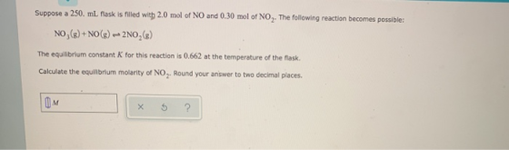 Suppose a 250. mL flask is filled with 2.0 mol of NO and 0.30 mol of NO . The following reaction becomes possible: NO(g) + NO
