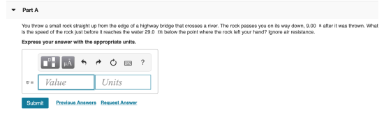 Part A You throw a small rock straight up from the edge of a highway bridge that crosses a river. The rock passes you on its