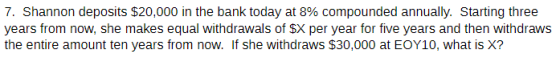 7, Shannon deposits $20,000 in the bank today at 8% compounded annually. Starting three years from now, she makes equal withdrawals of SX per year for five years and then withdraws the entire amount ten years from now. If she withdraws $30,000 at EOY10, what is X?
