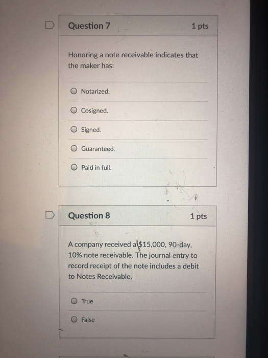 DQuestion 7 1 pts Honoring a note receivable indicates that the maker has: O Notarized. O Cosigned. O Signed O Guaranteed O Paid in full. D Question 8 1 pts A company received al$15,000, 90-day. 10% note receivable. The journal entry to record receipt of the note includes a debit to Notes Receivable. O True O False