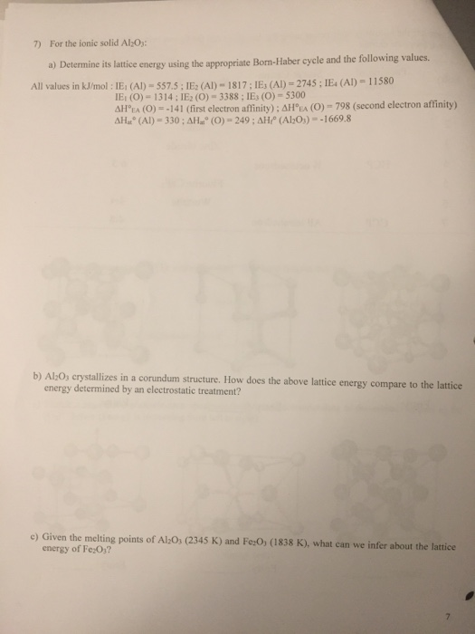 7) For the ionic solid AlzOs a) Determine its lattice energy using the appropriate Born-Haber cycle and the following values. All values in kJ/mol: IEi (A)-557.5:IE2 (A)-1817; IEs (A)-2745; IE(Al) 11580 E (0)-1314; IE2 (0) 3388; IEs (O)-5300 ΔΗa (O) =-141 (first electron affinity) ; ΔΗEA AH (Al) 330; AHa (O)-249;AH (Al Os)--1669.8 (o)- 798 (second electron affinity) b) Al:O, crystallizes in a corundum structure. How does the above lattice energy compare to the lattice energy determined by an electrostatic treatment? e) Given the melting points of Al-O, (2345 K) and Fe:0, (1838 K), what can we infer about the lattice energy of Fe0s?