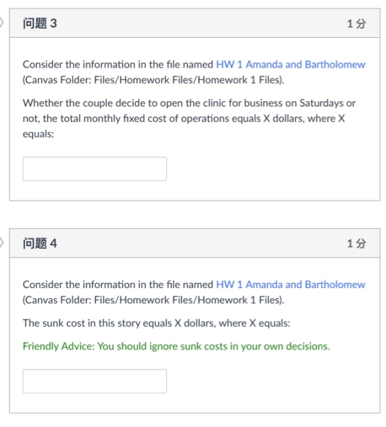 问题3 1分 Consider the information in the file named HW 1 Amanda and Bartholomew (Canvas Folder: Files/Homework Files/Homework 1 Files). Whether the couple decide to open the clinic for business on Saturdays or not, the total monthly fixed cost of operations equals X dollars, where X equals: 问题4 1分 Consider the information in the file named HW 1 Amanda and Bartholomew (Canvas Folder: Files/Homework Files/Homework 1 Files). The sunk cost in this story equals X dollars, where X equals: Friendly Advice: You should ignore sunk costs in your own decisions.