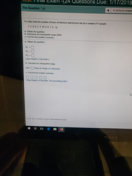 Questions Due: 1/17/2019 411 of 24 (8 comples a-24 This Question: 1 pt The data show the number of hours of telension watched per day by a sample of 11 peopte 350673 10 4614 a Okan the quaniles b. Determine the interquartile range (QRI c. Find the five-number sumeary a Obtan the quartles Type integers or decimals) b. Calculate the iterqeartile range R-Type an intager or a decimal) c. Fed the bve cumber summary so o e