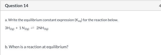 Question 14 a. Write the equilibrium constant expression (Keq) for the reaction below. 3H2(g) + 1 N2(8) 2NH3(g) b. When is a