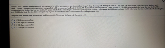 in cases of 1,600 bags. The bags come in three sizes: Large, Medium, and Coopers Bags Company manufactures cloth grocery bags to be sold to grocery stores and other retailers. Coopers Bags Company sells the bags i Small. Currently, Coopers Bags Company uses a single plant- wide overhead rate to allocate its $8,612,000 of annual manufacturing overhead. Of this amount $2250,000 s associated with the Medium Bag line, and $2,945,000 is associated with the Small Bag line Coopers Bags Company is currently running a total of 45 and 16,800 in the Small Bag line. Coopers Bags Company uses machine hours as the cost driver for manufacturing overhead costs The plant-wide manufacturing overhead rate would be closest to (Round your final answer to the nearest cent ) associated with the Large Bag line, $3,417,000 is ,000 machine hours. 13,200 in the Large Bag line, 15,000 in the Medium Bag line, 0 A. O B. S50 00 per machine hour $191.38 per machine hour C. $170 45 per machine hour. O D. $227 80 per machine hour.