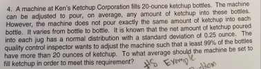 4, A at Kens Ketchup Corporation fills 20-ounce ketchup bottles. The machine machine be to on average, any amount of ketchup into these However, the machine does not exactly the same amount of into each bottle. It varies from bottle to bottle. It is known that the net amount of ketchup into each jug has a normal distribution with a standard deviation of 025 ounce. The quality control inspector wants to adjust the machine such that a least 99% of the bottles have more than 20 ounces of ketchup. To what average should the machine be set to fill ketchup in order to meet this requirement? too Eyo