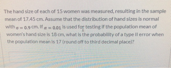 The hand size of each of 15 women was measured, resulting in the sample mean of 17.45 cm. Assume that the distribution of han