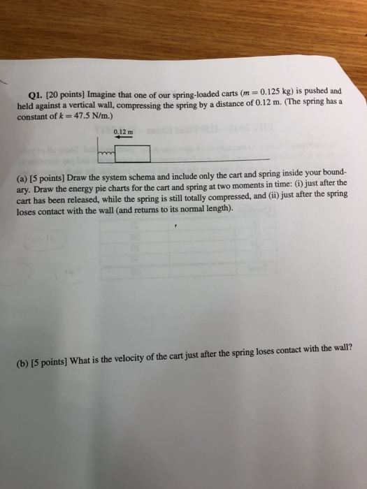 Q1. [20 held against a vertical wall, constant of k = 47.5 N/m.) ine that one of our spring-loaded carts (m 0.125 kg) is pushed and compressing the spring by a distance of 0.12 m. (The spring has a 0.12 m and spring inside your bound- ary. Draw the energy pie charts for the cart and spring at two moments in time: ) just after the cart has been released, while the spring is still totally loses contact with the wall (and returns to its normal length). ny Daw eeg pis compressed, and (ii) just after the spring (b) [5 points] What is the velocity of the cart just after the spring loses contact with the wall?