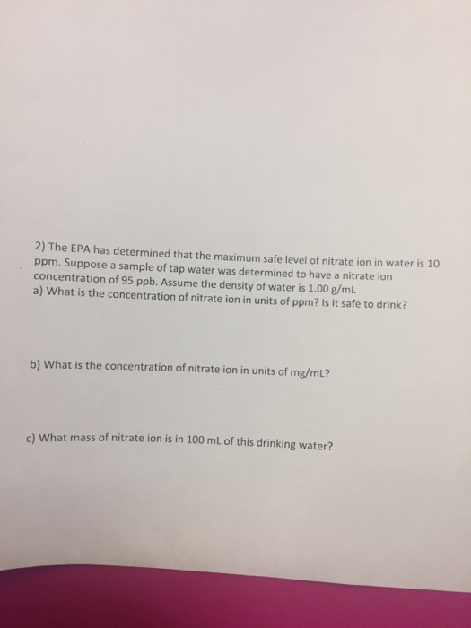 2) The EPA has determined that the maximum safe level of nitrate ion in water is 10 ppm. Suppose a sample of tap water was determined to have a nitrate ion concentration of 95 ppb. Assume the density of water is 1.00 g/mL a) What is the concentration of nitrate ion in units of ppm? Is it safe to drink? b) What is the concentration of nitrate ion in units of mg/ml? c) What mass of nitrate ion is in 100 mL of this drinking water?