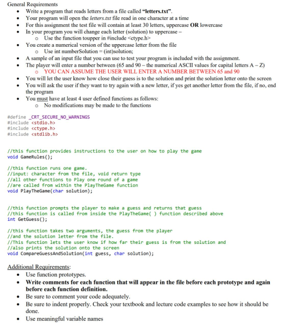 General Requirements . . . Write a program that reads letters from a file called letters.txt. Your program will open the letters.txt file read in one character at a time For this assignment the test file will contain at least 30 letters, uppercase OR lowercase In your program you will change each letter (solution) to uppercase Use the function toupper in #include <ctype.h> You create a numerical version of the uppercase letter from the file . o Use int numberSolution (int)solution; A sample of an input file that you can use to test your program is included with the assignment. The player will enter a number between (65 and 90- the numerical ASCII values for capital letters A - Z) . . o YOU CAN ASSUME THE USER WILL ENTER A NUMBER BETWEEN 65 and 90 You will let the user know how close their guess is to the solution and print the solution letter onto the screen You will ask the user if they want to try again with a new letter, if yes get another letter from the file, if no, end the program * . You must have at least 4 user defined functions as follows: o No modifications may be made to the functions #define #include #include #include CRT. SECURE <stdio.h> <ctype.h> <stdlib.h> NO WARNINGS - - - //this function provides instructions to the user on how to play the game void GameRules ); //this function runs one game. //input: character from the file, void return type //all other functions to Play one round of a game //are called from within the PlayTheGame function void PlayTheGame (char solution); //this function prompts the player to make a guess and returns that guess //this function is called from inside the PlayTheGame() function described above int GetGuess(); //this function takes two arguments, the guess from the player //and the solution letter from the file. //This function lets the user know if how far their guess is from the solution and //also prints the solution onto the screen void CompareGuessAndSolution(int guess, char solution); dditional Requirements: Use function prototypes Write comments for each function that will appear in the file before each prototype and again before each function definition. . . . Be sure to comment your code adequately. . Be sure to indent properly. Check your textbook and lecture code examples to see how it should be done Use meaningful variable names