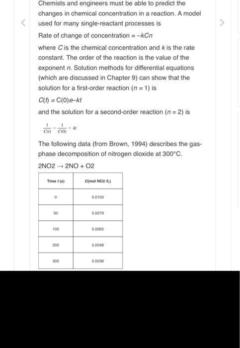 Chemists and engineers must be able to predict the changes in chemical concentration in a reaction. A model used for many single-reactant processes is Rate of change of concentration _kCn where C is the chemical concentration and k is the rate constant. The order of the reaction is the value of the exponent n. Solution methods for differential equations (which are discussed in Chapter 9) can show that the solution for a first-order reaction (n = 1) is and the solution for a second-order reaction (n 2) is The following data (from Brown, 1994) describes the gas- phase decomposition of nitrogen dioxide at 300°C. 2NO2 → 2NO + O2 Time t (s) Clmol NO2 L) 0.0100 50 0.0079 100 0.0065 200 0.0048 300 0.0038