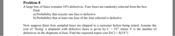 Problem 8 A large box of fuses contains 10% defectives. Four fuses are randomly selected from the box. Find: a) Probability that exactly one fuse is defective b) Probability that at least one fuse of the four selected is defective Now suppose these four sampled fuses are shipped to a customer before being tested. Assume the cost of fixing a shipment with defective fuses is given by C- 3Y2 where Y is the number of defectives in the shipment of four. Find the expected repair cost E(C)-E3Y
