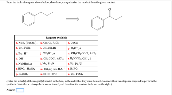 From the table of reagents shown below, show how you synthesize the product from the given reactant. Reagents available o. CuCN a. NBS, (PhCO2)2 h. CH3C, AlCl3 b. Br2, FeBr3 c. Br2,H+ d. OH e. NaOH(s), ? f. HNO3, H2SO4 m. CO2(s) then H3O g. H2CrO4 q. CH3CH2COCI, AlCl3 I. Mg, Et2 0 s. H2, Pd/C t. H3PO2 n. HONO 0°C u. Cl2, FeCl3 (Enter the letter(s) of the reagent(s) needed in the box, in the order that they must be used. No more than two steps are required to perform the synthesis. Note that a retrosynthetic arrow is used, and therefore the reactant is shown on the right.) Answer: