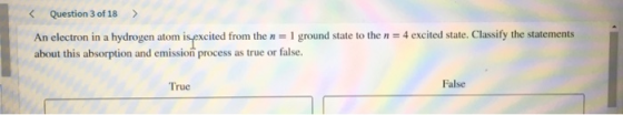 < Question 3 of 18 > = 4 excited state. Classify the statements An electron in a hydrogen atom is excited from the n = 1 grou