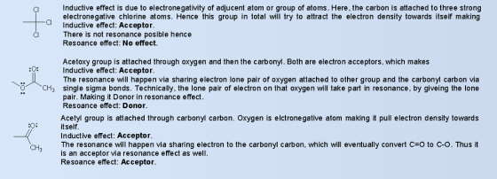 Inductive effect is due to electronegativity of adjucent atom or group of atoms. Here, the carbon is attached to three strong electronegative chlorine atoms. Hence this group in total will try to attract the electron density towards itself making Inductive effect: Acceptor There is not resonance posible hence Resoance effect: No effect. al Cl Acetoxy group is attached through oxygen and then the carbonyl. Both are electron acceptors, which makes Inductive effect: Acceptor The resonance will happen via sharing electron lone pair of oxygen attached to other group and the carbonyl carbon via single sigma bonds. Technically, the lone pair of electron on that oxygen will take part in resonance, by giveing the lone pair. Making it Donor in resonance effect Resoance effect: Donor. or CH3 Acetyl group is attached through carbonyl carbon. Oxygen is elctrone gative atom making it pull electron density towards itself Inductive effect: Acceptor The resonance will happen via sharing electron to the carbonyl carbon, which will eventu ally convert C-O to C-O. Thus it is an acceptor via resonance effect as well Resoance effect: Acceptor CH3