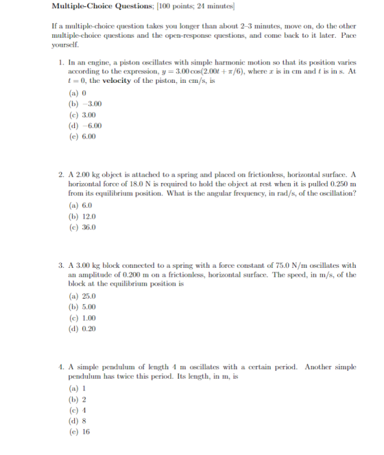 Multiple-Choice Questions; 100 points; 21 inutes If a multiple-choice question takes you longer than about 2-3 minutes, move on, do the other multiple-choice questions and the open-response questions, and come back to it later. Pacoe yourself. 1. In an engine, a piston oscillates with simple harmonic motion so that its position varies s in (in and t is n s. At according to the expression, y 3.00 cos(2.00t + π/6), where t 0, the velocity of the piston, in cm/s, is al (b) -3.00 (c) 3.00 (d) -6.00 (e) 6.00 2. A 2.00 kg object is attached to a spring and placed on frictionless, horizontal surface. A horizontal force of 18.0 N is required to hold the object at rest when it is pulled 0.250 m from its equilibrium position. What is the angular frequency, in rad/s, of the oscillation? (a) 6.0 (b) 12.0 (c) 36.0 3. A 3.00 kg block connected to a spring with a force constant of 75.0 N/m oscillates with an amplitude of 0.200 mon a frictionless, horizontal surface. The speed, in m/s, of the block at the equilibrium position (a) 25.0 (b) 5.00 (c) 1.00 (d) 0.20 1. A simple pendulum of length 1 m oscillates with a certain period. Another simple pendulum has twice this period. Its length, in , is (b) 2 (d) 8 al (e) 16