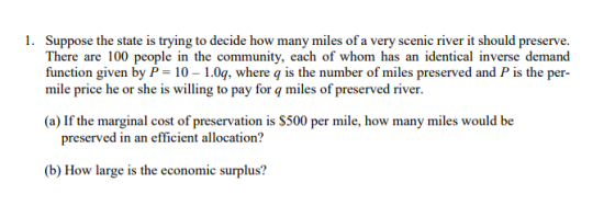 Suppose the state is trying to decide how many miles of a very scenic river it should preserve. There are 100 people in the community, each of whom has an identical inverse demand function given by P - 10 1.0q, where q is the number of miles preserved and P is the per- mile price he or she is willing to pay for q miles of preserved river. 1. (a) If the marginal cost of preservation is $500 per mile, how many miles would be preserved in an efficient allocation? (b) How large is the economic surplus?