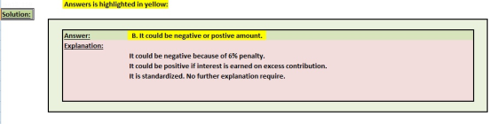Answers is highlighted in yellow: Solution: Answer: B. It could be negative or postive amount. Explanation: It could be negative because of 6% penalty It could be positive if interest is earned on excess contribution. It is standardized. No further explanation require.