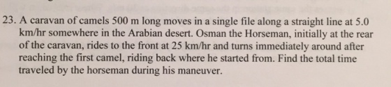 23. A caravan of camels 500 m long moves in a single file along a straight line at 5.0 km/hr somewhere in the Arabian desert. Osman the Horseman, initially at the rear of the caravan, rides to the front at 25 km/hr and turns immediately around after reaching the first camel, riding back where he started from. Find the total time traveled by the horseman during his maneuver.