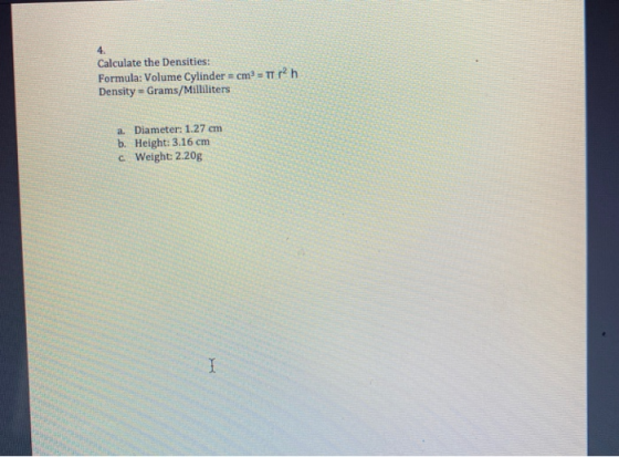 Calculate the Densities: Formula: Volume Cylinder = cm3 = TT 12 h Density = Grams/Milliliters a. Diameter: 1.27 cm b. Height: