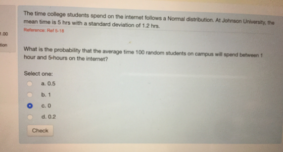 The time college students spend on the internet follows a Normal distribution. At Johnson University, the mean time is 5 hrs with a standard deviation of 1.2 hrs. Reference: Ref 5-18 1.00 tion What is the probability that the average time 100 random students on campus will spend between 1 hour and 5 hours on the internet? Select one: a. 0.5 b. 1 Ос.О d. 0.2 Check