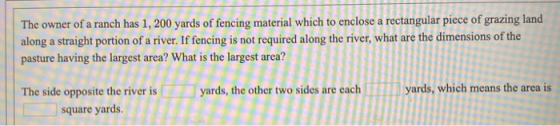 The owner of a ranch has 1, 200 yards of fencing material which to enclose a rectangular piece of grazing land along a straig