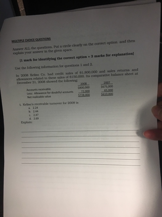 MULTIPLECHO?CEQUEST?ONS and then Answer ALL the questions. Put a circle clearly on the correct option explain your answer in the given space. I1 mark for identifying the correct option+3 marks for explanation) Use the following information for questions 1 and 2. In 2008 Keliso Co. had credit sales of $1,800,000 and sales returns and allowances related to these sales of $150,000. Its comparative balance sheet at December 31, 2008 showed the following: _1008- $800,000 Less: Allowance for doubtful accounts 72.000 5728.000 2007 $675,000 Accounts receivable Net realizable value 5610.000 1. Kelisos receivable turnover for 2008 is a. 2.24 b. 2.44 c. 2.47 d. 2.69 Explain: