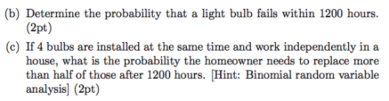 (b) Determine the probability that a light bulb fails within 1200 hours. (2pt) (c) If 4 bulbs are installed at the same time and work independently in a house, what is the probability the homeowner needs to replace more than half of those after 1200 hours. Hint: Binomial random variable analysis] (2pt)