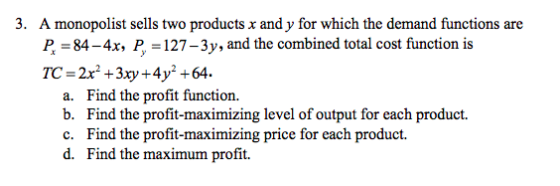 3. A monopolist sells two products x and y for which the demand functions are P. 84-4x, P. = 127-3y, and the combined total c