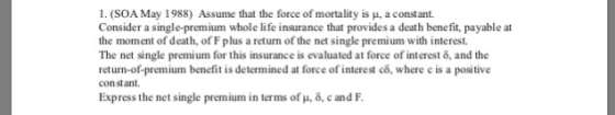 I. (SOA May 1988) Assume that the force of mortality is μ, a constant. Consider a single-premium whole life insurance that provides a death bene fit, payable at the moment of death, of F plus a return of the net single premium with interest. The net single premium for this insurance is evaluated at force of interest o, and the return-of-premium benefit is determined at force of interest co, where e is a positive constant. Express the net single premium in terms of μ, δ, c and F.