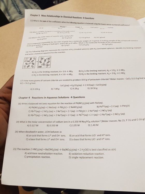 Chapter 3 Mass Relationships in Chemical Reactions 6 Questions 12) What is the sum of the coefficlents when the following equation is balanced using the lowest whole-numbered coefficients? A) 10 13) Which 0) 36.5 Korc D) All of the A) 36.5 or c 14) What is the molar mass of aspartic acid, CaO4HN? C) 133 /mol D) 17 ol 0) 70 /mol A) 43 g/mof 1sI A compound responsible for the odor of garlic has a molecular weight of 7a efral 96e0 o.321 & of carbon, 0.044 of bydrogen, and .28ffur. What is the molecular formula A 0.650 e sample of the of the compound? 3 e/mol. C) C3H1553 D) C6H102 8) C3Hs5s 16) The following diagrams represent the reaction of A2 (shaded spheres) with B2 (unshaded spheres). Identify the limiting reactant and write a balanced equation for the reaction. A) CH5S 2 AB3. B) A2 is the limiting reactant; A2 + 3 B2 AJA2 is the limiting reactant; A + 3 B nt; A + 3 B AB3 AB3. 2 AB2 C) 82 is the limiting reactant, A+3B AB3 D)2 is the limiting reactant; A2+382 e? Molar masses:- CaCl2 111.0 g/mol a 17) How many grams of calcium chloride are needed to produce 10.0 g of potassium chlorid KCI 74.5 g/mol. CaCl2(aq) + K2CO3(aq)-) 2 Ka(aq) + CaCO3(aq) A) 0.134 g B) 7.44 g C) 9.28 g D) 18.56 g Chapter 4 Reactions in Aqueous Solutions 4 Questions 18) Write a balanced net ionic equation for the reaction of Pb(NO3)2laq) with Nalaq). B) Pb2+(aq)+21Haq)Pbl2(s) A) Pb(NO3)2(aq) + 2 Nal(aq) ? PbI2(s) + 2 NaNO3(aq) C) Pb2t(0q)+2 NO3-(aq) +2 Nat(oq) +2 I-(aq) Pbl2(s) + 2 Na+(oq)+2 NO3 (aq) D) Pb2t(oq) + 2 NO3 (aq)+ 2 Nat(aq)+2 1(aq) Pb2+(aq)+2(aq)+ 2 Nat(aq)+ 2 NO3 (ag) d o 16 g 19) What is the molar concentration of sodium ions in a 0.350 M NagPO? solution? (Molar masses; Na 23, P 31 a A) 0.117 M B) 0.350 M C) 1.05 MD 1.40 M 20) When dissolved in water, LiOH behaves as A) an acid that forms Lit and OH- ions. B) an acid that forms Lio- and H+ ions. C) a base that forms Lit and OH-ions. D) a base that forms Lio and Ht ions 21) The reaction 2 HNO3(aq)+ Ba(OH)2faq)Ba(NO3)2laq) + 2 H20(0 is best classified as a(n) A) acid-base neutralization reaction. C) precipitation reaction. B) oxidation-reduction reaction. D) single replacement reaction.
