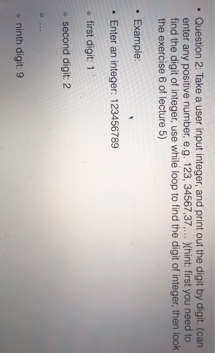 .Question 2: Take a user input integer, and print out the digit by digit. (can enter any positive number, e.g. 123, 34567,37.. (hint: first you need to find the digit of integer, use while loop to find the digit of integer, then look the exercise 6 of lecture 5) Example: . Enter an integer: 123456789 e first digit: 1 o second digit: 2 o ninth digit: 9