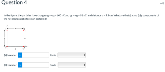 Question 4 In the figure, the particles have charges q1 =-q2-600 nC and q,--q4-91 nC, and distance a-5.3 cm. what are the (a) x and (b) y components of the net electrostatic force on particle 3? (l (0 (a) Number Units (b) Number Units