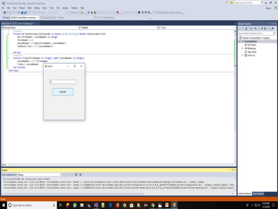 Fle Edit View Project Build Debug Team Tools Test Analyce WindowHep ign in any CPU トCotirut Process 12548 FunctionDem.shost.eycle Ee Ted FomlvbiX Formab [Design xpio Form Triple Private Sub bcalculateClick(sender As object, e As Eventargs) Handles btncalculate.Click Search Solton Explorer (Col. Din firstlumber, secondtumber As Integer firstlurber4 secondiumber Triple(firstmber, seconduber txtResult.Text·CStr (seconduter) Selution FunctionDemo (1 project My Project References Appconfig Ferm End Sub Function Triplefirstluber As Integer, ByRef secondvumber As Intege-) seconduber 3firsthumber Triple seconFom End Function End Class Calcuade 00% Output outpat froms The thread 8298 has exited with code 8 (exe) FunctionDeso.vshost.exe (CLR 4.8.38319: Functiondeno.vshost exe): Loaded CNOOWs dcrosoft.NetLasseebly Gc 54 System. Configuration v4.e-4.e.e.e be3f5f711a5Ba3a Systes. Configuration.dll. Skipped lcading symbols. Modu t.exe (CLR 4.8.38319: FunctLonDeno.vshost exe) Leeded c: sivisual studio 2015 Projects FunctionDeno FunctionDeno\binyDebugi Function.exe Symbols loaded Function nomost exe CLR 4.8.38319 Function mo vs ost exe Leaded C: NT O S crosoft Netiasse blyiSC SILSystem Runt Re ot ng 4.อ 4 อ.อ.อ b77a5c56293eensyste Auti Re ting dll pped loading syndels Solution Explorer 224AM OType here to search 0