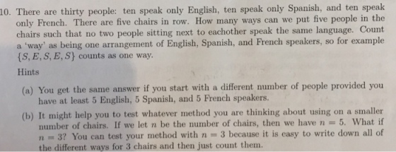 10. There are thirty people: ten speak only English, ten speak only Spanish, and ten speak only French. There are five chairs in row. How many ways can we put five people in the chairs such that no two people sitting next to eachother speak the same language. Count a way as being one arrangement of English, Spanish, and French speakers, so for example (S, E, S, E, Sy counts as one way Hints (a) You get the same answer if you start with a different number of people provided you have at least 5 English, 5 Spanish, and 5 French speakers. (b) It might help you to test whatever method you are thinking about using on a smaller number of chairs. If we let n be the number of chairs, then we have n-5. What if n 3? You can test your method with n-3 because it is easy to write down all of the different ways for 3 chairs and then just count them.