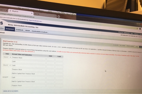 place your bookmarks here on the bookmarks bar. Import Kieso, Intermediate Accounting. 16e Gradebok ORION Downloadable elexthook nment Brief Exercise 15-8 $83 per share. Prepare Sprinkdes journal entries to record these transactions using the cost method.(Credit ccount te autoaically Indeated when amount is enter has outstanding 10,000 shares of $10 par value common stock On July 1, 2017, Sprikle reacued common stock. On hay 1, 2017,Sprinkle reacoared 100stwes ศ w per on wtebe i. Senate senate wenne o ot nden account titles and enter 0 for the amounts Date Account Titles and Explanation /1/17Treasury Stock Debit Cash 9/1/17Cash Treasury Stock Paid-in Capital from Treasury Stock 11/1/17 Cash Paild-in Capital from Treasury Stock Treasury Stock