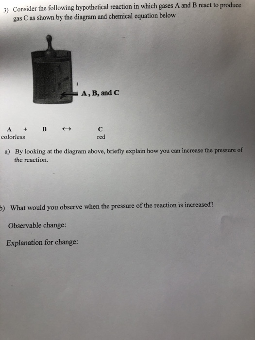 3) Consider the following hypothetical reaction in which gases A and B react to produce gas C as shown by the diagram and chemical equation below A, B, and C colorless red By looking at the diagram above, briefly explain how you can increase the pressure of the reaction. a) p) What would you observe when the pressure of the reaction is increased? Observable change: Explanation for change: