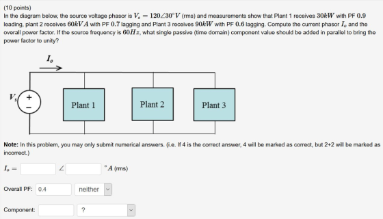 (10 points) In the diagram below, the source voltage phasor is V, 120L30V (rms) and measurements show that Plant 1 receives 30kw with PF 0.9 leading, plant 2 receives 60kV A with PF 0.7 lagging and Plant 3 receives 90kW with PF 0.6 lagging. Compute the current phasor Io and the overall power factor. If the source frequency is 60H z, what single passive (time domain) component value should be added in parallel to bring the power factor to unity? Io Plant 1 Plant 2 Plant 3 Note: In this problem, you may only submit numerical answers. (i.e. If 4 is the correct answer, 4 will be marked as correct, but 2+2 will be marked as incorrect.) A (rms) Overall PF: 0.4 neither Component: