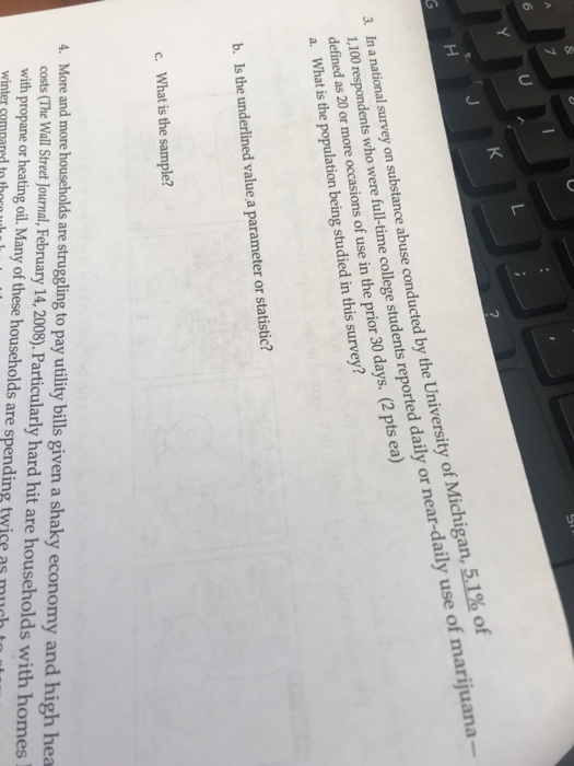Ul 51% of 1,100 respondents who were full-time college students reported daily or near-daily use of marijuana defined as 20 or more occasions of use in the prior 30 day a. What is the popu 3. In a national survey on substance abuse conducted by the University of Michigan s. (2 pts ea) lation being studied in this survey? b. Is the underlined value a parameter or statistic? c. What is the sample? More and more households are struggling to pay utility bills given a shaky economy and high hea costs (The Wall Street Journal, February 14,2008). Particularly hard hit are households with homes with propane or heating oil. Many of these households are spending twice as much to et winter compared tthecet
