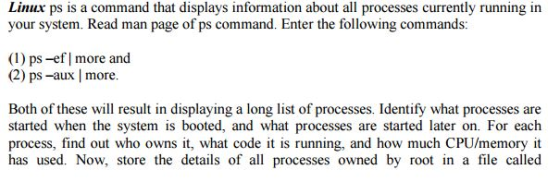 Linux ps is a command that displays information about all processes currently running in your system. Read man page of ps command. Enter the following commands: (1) ps-ef more and (1) ps -ef | more and (2) ps-aux | more. Both of these will result in displaying a long list of processes. Identify what processes are started when the system is booted, and what processes are started later on. For each process, find out who owns it, what code it is running, and how much CPU/memory it has used. Now, store the details of all processes owned by root in a file called