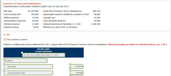 Exercise 4-9 (Part Level Submission) Presented below is information related to Splish Corp. for the year 2017 Net sales Cost of goods sold Selling expenses Administrative expenses Dividend revenue Interest revenue $1,395,800 783,600 Write-off of inventory due to obsolescence $84,130 Depreciation expense omitted by accident in 201648,800 52,200 44,690 1,030,540 74,500 Casualty loss 49, 900 Cash dividends declared 21,800 etaied earnings at December 31, 2016 8,510 Effective tax rate of 34% on all items Your answer is correct. Prepare a multiple-step income statement for 2017. Assume that 64,570 shares of common stock are outstanding. (Round earnings per share to 2 decimal places, e.g. 1.49.,) SPLISH CORP Income Statement For the Year Ended December 31, 2017 Revenue Net Sales 1395800 Cost of Goods Sold 783600