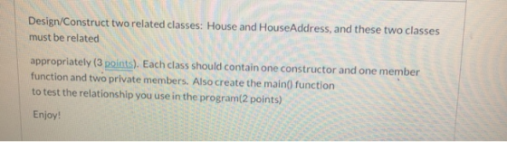 Design/Construct two related classes: House and HouseAddress, and these two classes must be related appropriately (3 points).