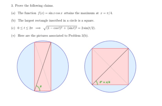 3. Prove the following claims. (a) The function f(x) = sin x cos x attains the maximum at r = /4. (b) The largest rectangle i