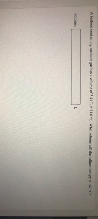 A balloon containing methane gas has a volume of 3.41 L at 71.0 °C. What volume will the balloon occupy at 142 °C? volume:
