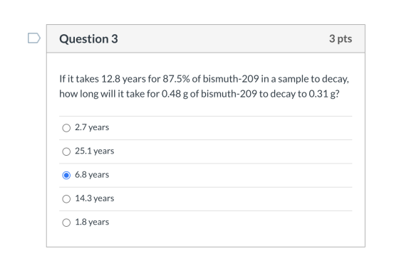 Question 3 3 pts If it takes 12.8 years for 87.5% of bismuth-209 in a sample to decay, how long will it take for 0.48 g of bi