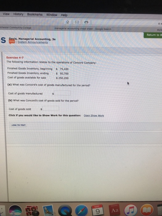 View History Bookmarks Window Help chester Return to B Managerial Accounting, 3e Exercise 4-7 The following information relates to the operations of Concord Company: Finished Goods Inventory, beginning 75,400 Finished Goods Inventory, ending 50,700 Cost of goods available for sale $ 250,200 (a) What was Concords cost of goods manufactured for the period? Cost of goods manufactured (b) What was Concords cost of goods sold for the period? Cost of goods sold Click if you would like to Show Work for this question: Open Show Work 9