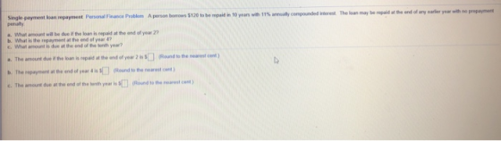 Single payment loan repayment Personal Finance Problem A person bonows S120 to be repaid in 10 years with 11% amaly compo penalty The loan may be d iterest repaid athe end of any earier year wit, no prepayment a. What amount will be due if the loan is repaid at the end of year 22 b. What is the repayment at the end of year 4 a. The amount due i he loan is repaid at the and of yea 2 Round to the mearest en b. The repayment atthe end of year 4 is S□ Runds, the nearest cent ) c. The amount due at the end of the benth year is (Round to the nearest cent )